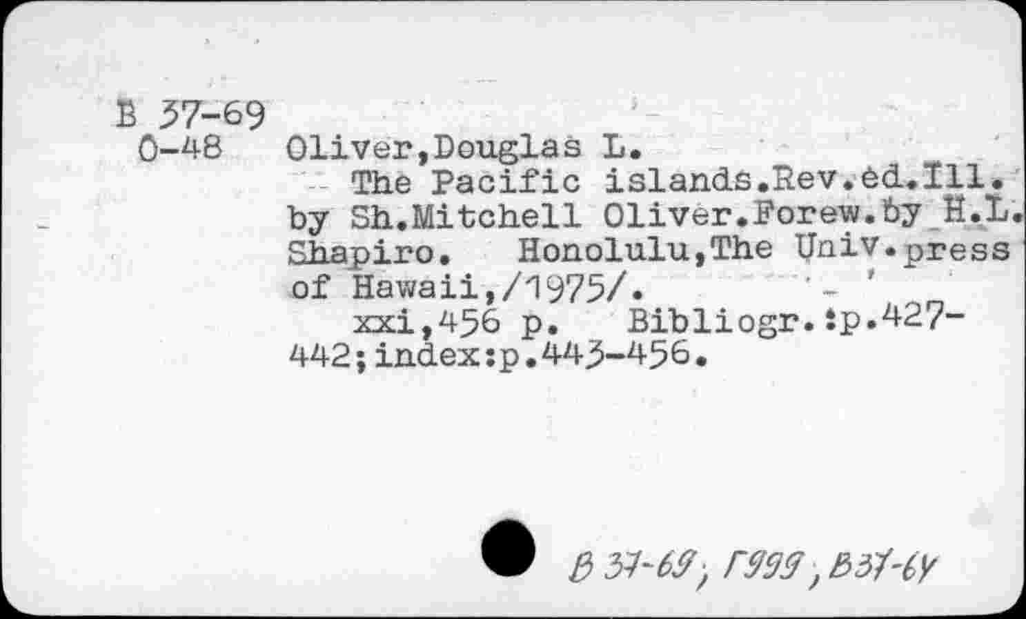 ﻿B 57-69
0-48 Oliver,Douglas L.
The Pacific islands.Bev.ed.Ill. by Sh.Mitchell Oliver.Forew.by H.L Shapiro. Honolulu,The Univ.press of Hawaii,/1975/»	’
xxi,456 p. Bibliogr.ip.427-442;index:p.443-456•
® e> 31-69; 9999 ,E>3My